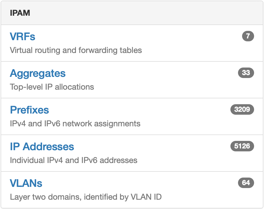 'PAM 
VRFs 
Virtual routing and forwarding tables 
Aggregates 
Top-level IP allocations 
Prefixes 
IPv4 and IPv6 network assignments 
IP Addresses 
Individual IPv4 and IPv6 addresses 
VLANs 
Layer two domains, identified by VLAN ID 
5126 